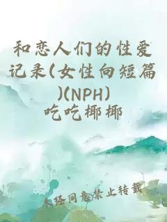 和恋人们的性爱记录(女性向短篇)(NPH)